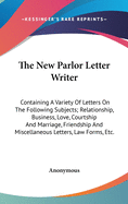 The New Parlor Letter Writer: Containing A Variety Of Letters On The Following Subjects; Relationship, Business, Love, Courtship And Marriage, Friendship And Miscellaneous Letters, Law Forms, Etc.