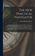 The New Practical Navigator: Being a Complete Epitome of Navigation: To Which Are Added, All the Tables Requisite for Determining the Latitude and Longitude at Sea: Containing the Different Kinds of Sailing, and Necessary Corrections for Lee-Way, Variatio