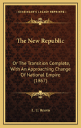 The New Republic; Or the Transition Complete, with an Approaching Change of National Empire, Based Upon the Commercial and Industrial Expansion of the Great West; Together with Hints on National Safety and Social Progress