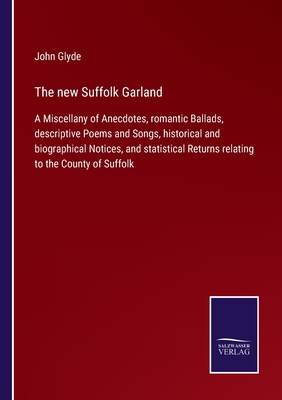 The new Suffolk Garland: A Miscellany of Anecdotes, romantic Ballads, descriptive Poems and Songs, historical and biographical Notices, and statistical Returns relating to the County of Suffolk - Glyde, John