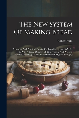 The New System Of Making Bread: A Concise And Practical Treatise On Bread And How To Make It, With A Large Quantity Of Other Useful And Practical Matter, Including All The Latest Systems Of Quick Sponging - Wells, Robert