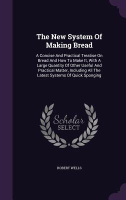 The New System Of Making Bread: A Concise And Practical Treatise On Bread And How To Make It, With A Large Quantity Of Other Useful And Practical Matter, Including All The Latest Systems Of Quick Sponging - Wells, Robert