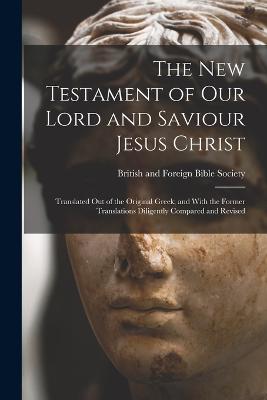 The New Testament of Our Lord and Saviour Jesus Christ: Translated Out of the Original Greek; and With the Former Translations Diligently Compared and Revised - British and Foreign Bible Society (Creator)