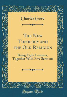 The New Theology and the Old Religion: Being Eight Lectures, Together with Five Sermons (Classic Reprint) - Gore, Charles, Professor