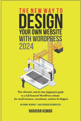 The New Way To Design Your Own Website With WordPress 2024: The ultimate, step-by-step, beginner's guide to a full-featured WordPress website for small business, consultants, authors & bloggers - Kumar, Narayan