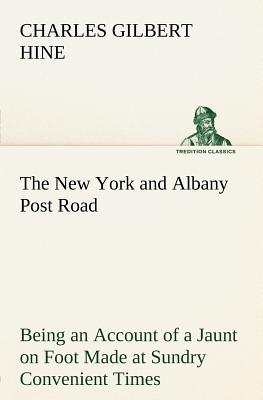 The New York and Albany Post Road From Kings Bridge to The Ferry at Crawlier, over against Albany, Being an Account of a Jaunt on Foot Made at Sundry Convenient Times between May and November, Nineteen Hundred and Five - Hine, Charles Gilbert