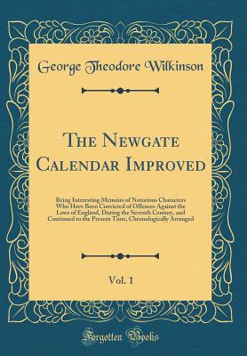 The Newgate Calendar Improved, Vol. 1: Being Interesting Memoirs of Notorious Characters Who Have Been Convicted of Offences Against the Laws of England, During the Seventh Century, and Continued to the Present Time, Chronologically Arranged - Wilkinson, George Theodore