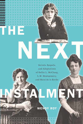 The Next Instalment: Serials, Sequels, and Adaptations of Nellie L. McClung, L.M. Montgomery, and Mazo de la Roche - Roy, Wendy