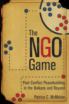 The Ngo Game: Post-Conflict Peacebuilding in the Balkans and Beyond - McMahon, Patrice C