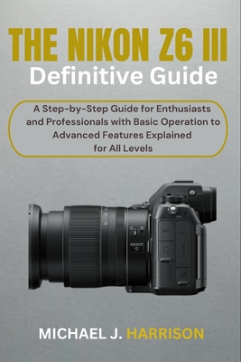 The Nikon Z6 III Definitive Guide: A Step-by-Step Guide for Enthusiasts and Professionals with Basic Operation to Advanced Features Explained for All Levels - Harrison, Michael J