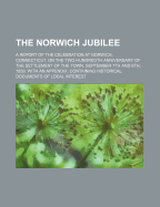 The Norwich Jubilee. a Report of the Celebration at Norwich, Connecticut, on the Two Hundredth Anniversary of the Settlement of the Town, September 7th and 8th, 1859. with an Appendix, Containing Historical Documents of Local Interest