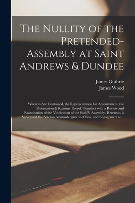 The Nullity of the Pretended-assembly at Saint Andrews & Dundee: Wherein Are Contained, the Representation for Adjournment, the Protestation & Reasons Therof. Together With a Review and Examination of the Vindication of the Said P. Assembly. Hereunto... - Guthrie, James 1612?-1661 (Creator), and Wood, James 1608-1664