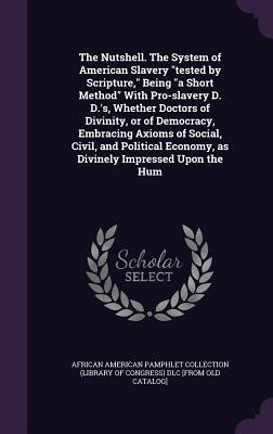 The Nutshell. The System of American Slavery "tested by Scripture," Being "a Short Method" With Pro-slavery D. D.'s, Whether Doctors of Divinity, or of Democracy, Embracing Axioms of Social, Civil, and Political Economy, as Divinely Impressed Upon the Hum - African American Pamphlet Collection (Li (Creator)