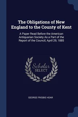 The Obligations of New England to the County of Kent: A Paper Read Before the American Antiquarian Society As a Part of the Report of the Council, April 29, 1885 - Hoar, George Frisbie