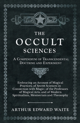 The Occult Sciences - A Compendium of Transcendental Doctrine and Experiment;Embracing an Account of Magical Practices; of Secret Sciences in Connection with Magic; of the Professors of Magical Arts; and of Modern Spiritualism, Mesmerism and Theosophy - Waite, Arthur Edward