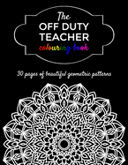 The Off Duty Teacher Colouring Book: 30 geometric adult colouring pages for your favourite teacher