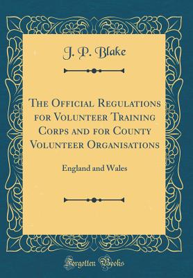 The Official Regulations for Volunteer Training Corps and for County Volunteer Organisations: England and Wales (Classic Reprint) - Blake, J P