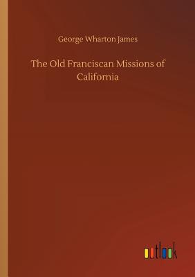 The Old Franciscan Missions of California - James, George Wharton