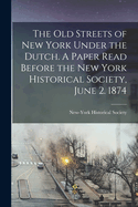 The Old Streets of New York Under the Dutch. a Paper Read Before the New York Historical Society, June 2. 1874