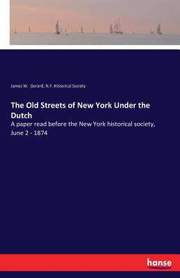 The Old Streets of New York Under the Dutch: A paper read before the New York historical society, June 2 - 1874 - Gerard, James W, and Historical Society, N Y