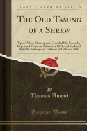 The Old Taming of a Shrew: Upon Which Shakespeare Founded His Comedy, Reprinted from the Edition of 1594, and Collated with the Subsequent Editions of 1596 and 1607 (Classic Reprint)