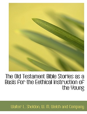 The Old Testament Bible Stories as a Basis for the Eethical Instruction of the Young - Sheldon, Walter L, and W M Welch and Company (Creator)