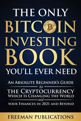 The Only Bitcoin Investing Book You'll Ever Need: An Absolute Beginner's Guide to the Cryptocurrency Which Is Changing the World and Your Finances in 2021 & Beyond - Publications, Freeman