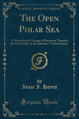 The Open Polar Sea: A Narrative of a Voyage of Discovery Towards the North Pole, in the Schooner United States (Classic Reprint) - Hayes, Isaac I, Dr.