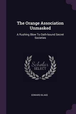 The Orange Association Unmasked: A Rushing Blow To Oath-bound Secret Societies - Blake, Edward