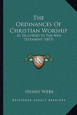 The Ordinances Of Christian Worship: As Delivered In The New Testament (1873) - Webb, Henry