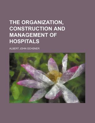 The Organization, Construction and Management of Hospitals - Ochsner, Albert John