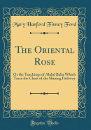 The Oriental Rose: Or the Teachings of Abdul Baha Which Trace the Chart of the Shining Pathway (Classic Reprint)