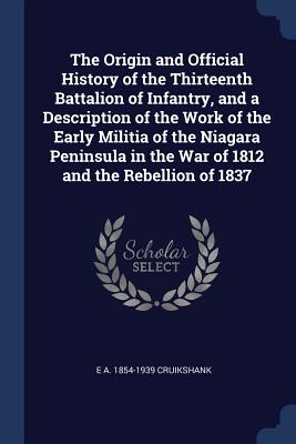 The Origin and Official History of the Thirteenth Battalion of Infantry, and a Description of the Work of the Early Militia of the Niagara Peninsula in the War of 1812 and the Rebellion of 1837 - Cruikshank, E A 1854-1939