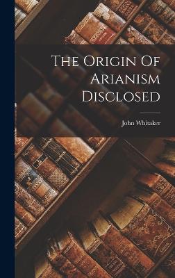 The Origin Of Arianism Disclosed - Whitaker, John