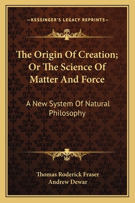 The Origin of Creation; Or the Science of Matter and Force: A New System of Natural Philosophy - Fraser, Thomas Roderick, and Dewar, Andrew