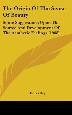 The Origin Of The Sense Of Beauty: Some Suggestions Upon The Source And Development Of The Aesthetic Feelings (1908) - Clay, Felix