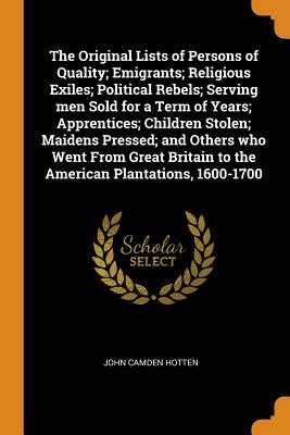 The Original Lists of Persons of Quality; Emigrants; Religious Exiles; Political Rebels; Serving Men Sold for a Term of Years; Apprentices; Children Stolen; Maidens Pressed; And Others Who Went from Great Britain to the American Plantations, 1600-1700 - Hotten, John Camden