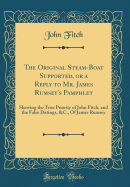 The Original Steam-Boat Supported, or a Reply to Mr. James Rumsey's Pamphlet: Shewing the True Priority of John Fitch, and the False Datings, &c., of James Rumsey (Classic Reprint)