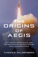 The Origins of Aegis: Eli T. Reich, Wayne Meyer, and the Creation of a Revolutionary Naval Weapons System