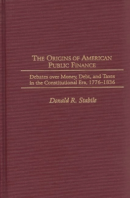 The Origins of American Public Finance: Debates Over Money, Debt, and Taxes in the Constitutional Era, 1776-1836 - Stabile, Donald R