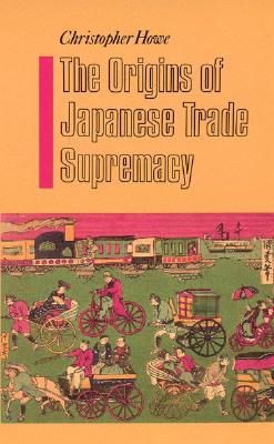 The Origins of Japanese Trade Supremacy: Development and Technology in Asia from 1540 to the Pacific War - Howe, Christopher