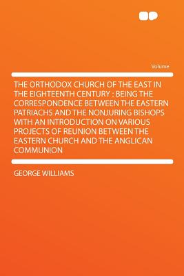 The Orthodox Church of the East in the Eighteenth Century: Being the Correspondence Between the Eastern Patriachs and the Nonjuring Bishops with an Introduction on Various Projects of Reunion Between the Eastern Church and the Anglican Communion - Williams, George