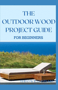 The Outdoor Wood Rpoject Guide for Beginners: The Complete Step-by-Step Guide to Skills, Techniques You Can Use For Your Outdoor Wood Project