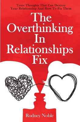 The Overthinking In Relationships Fix: Toxic Thoughts That Can Destroy Your Relationship And How To Fix Them - Noble, Rodney