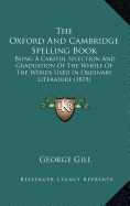 The Oxford And Cambridge Spelling Book: Being A Careful Selection And Graduation Of The Whole Of The Words Used In Ordinary Literature (1875) - Gill, George, Dr.