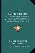 The Painter In Oil: A Complete Treatise On The Principles And Technique Necessary To The Painting Of Pictures In Oil Colors (1903)