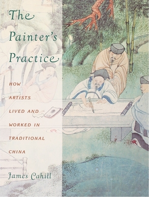 The Painter's Practice: How Artists Lived and Worked in Traditional China - Cahill, James, Professor