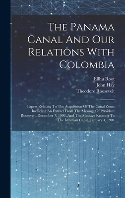 The Panama Canal And Our Relations With Colombia: Papers Relating To The Acquisition Of The Canal Zone, Including An Extract From The Message Of President Roosevelt, December 7, 1903, And The Message Relating To The Isthmian Canal, January 4, 1904 - Root, Elihu, and Roosevelt, Theodore, and Hay, John