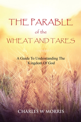 The Parable of the Wheat and Tares: A Guide To Understanding The Kingdom Of God - Morris, Charles W