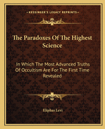 The Paradoxes Of The Highest Science: In Which The Most Advanced Truths Of Occultism Are For The First Time Revealed